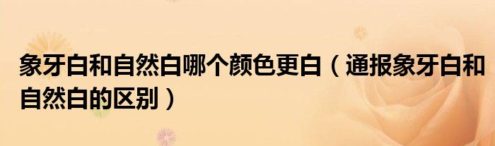 象牙白和自然白哪个颜色更白(通报象牙白和自然白的区别)