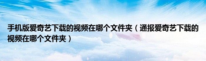 手机版爱奇艺下载的视频在哪个文件夹(通报爱奇艺下载的视频在哪个文件夹)