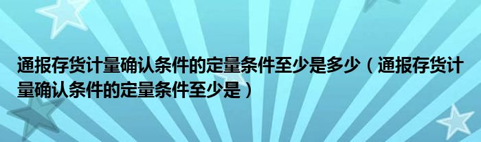 通报存货计量确认条件的定量条件至少是多少(通报存货计量确认条件的定量条件至少是)