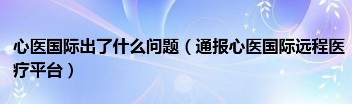心医国际出了什么问题(通报心医国际远程医疗平台)