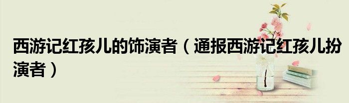 西游记红孩儿的饰演者(通报西游记红孩儿扮演者)