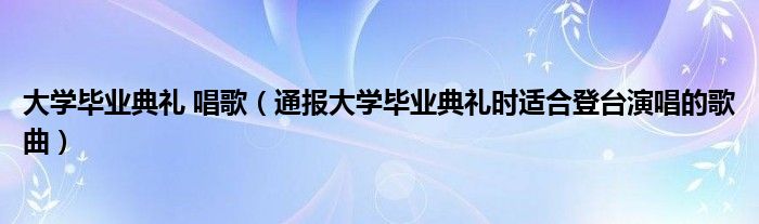 大学毕业典礼 唱歌(通报大学毕业典礼时适合登台演唱的歌曲)