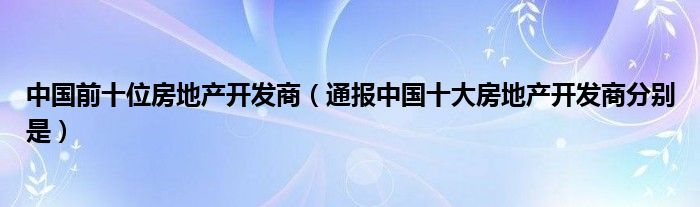 中国前十位房地产开发商(通报中国十大房地产开发商分别是)