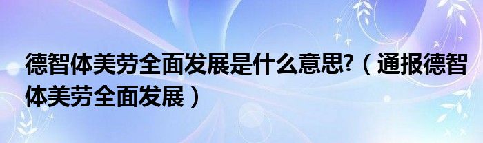 德智体美劳全面发展是什么意思?(通报德智体美劳全面发展)