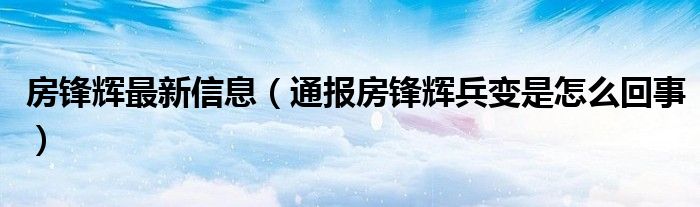 房锋辉最新信息(通报房锋辉兵变是怎么回事)