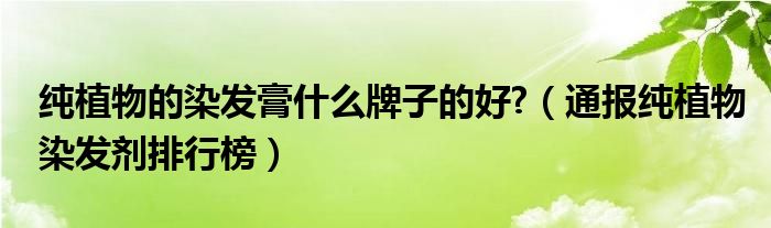纯植物的染发膏什么牌子的好?(通报纯植物染发剂排行榜)