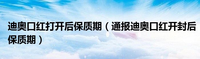 迪奥口红打开后保质期(通报迪奥口红开封后保质期)