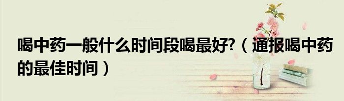 喝中药一般什么时间段喝最好?(通报喝中药的最佳时间)