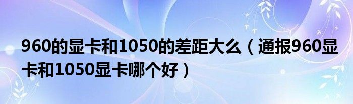 960的显卡和1050的差距大么(通报960显卡和1050显卡哪个好)