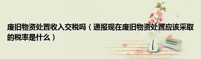 废旧物资处置收入交税吗(通报现在废旧物资处置应该采取的税率是什么)