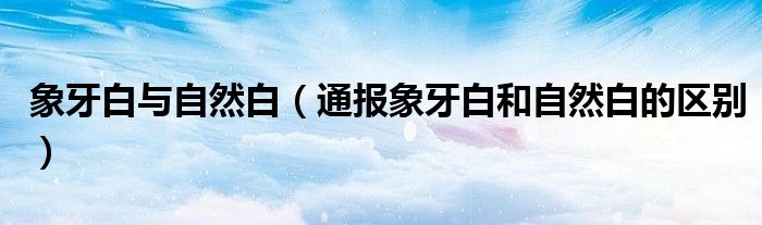 象牙白与自然白(通报象牙白和自然白的区别)