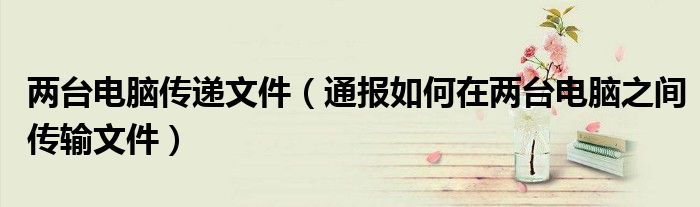 两台电脑传递文件(通报如何在两台电脑之间传输文件)