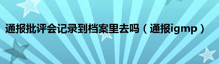 通报批评会记录到档案里去吗（通报igmp）