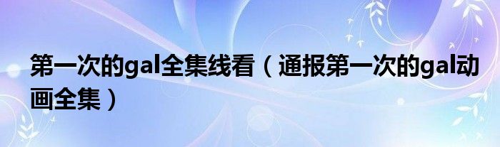第一次的gal全集线看(通报第一次的gal动画全集)