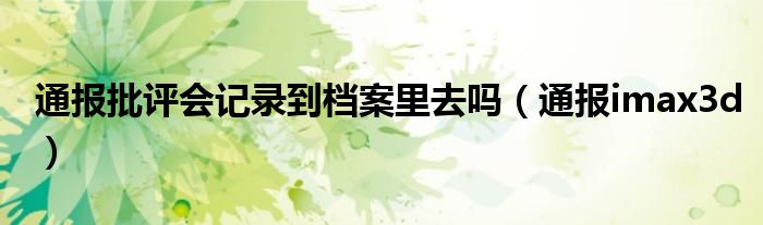 通报批评会记录到档案里去吗(通报imax3d)