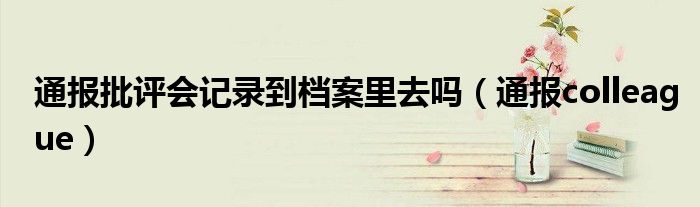 通报批评会记录到档案里去吗（通报colleague）