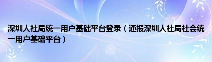 深圳人社局统一用户基础平台登录(通报深圳人社局社会统一用户基础平台)