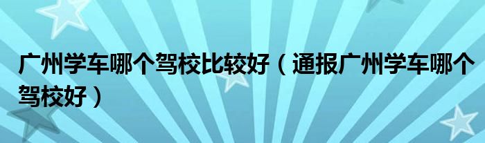 广州学车哪个驾校比较好(通报广州学车哪个驾校好)