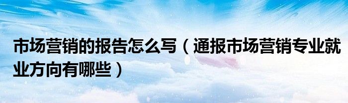 市场营销的报告怎么写(通报市场营销专业就业方向有哪些)