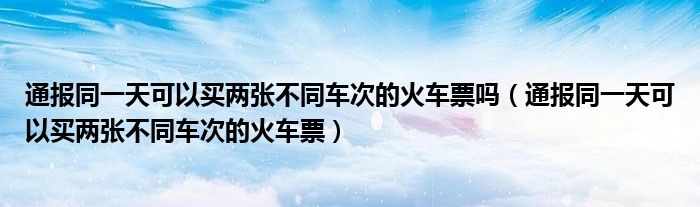 通报同一天可以买两张不同车次的火车票吗(通报同一天可以买两张不同车次的火车票)