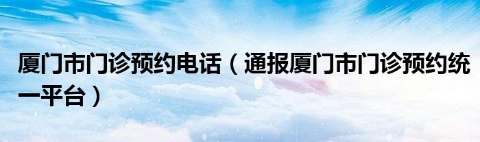 厦门市门诊预约电话(通报厦门市门诊预约统一平台)