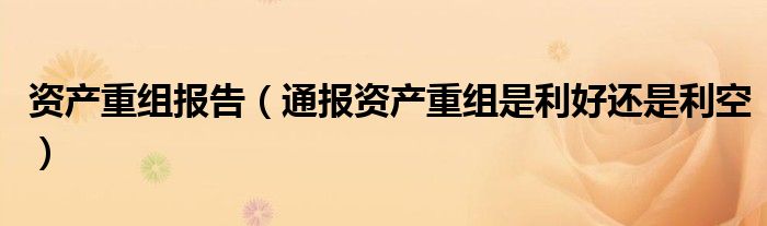 资产重组报告(通报资产重组是利好还是利空)