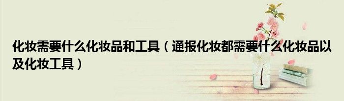 化妆需要什么化妆品和工具(通报化妆都需要什么化妆品以及化妆工具)