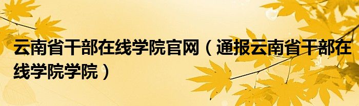 云南省干部在线学院官网(通报云南省干部在线学院学院)