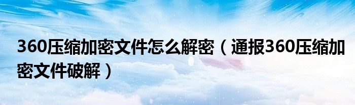 360压缩加密文件怎么解密(通报360压缩加密文件破解)