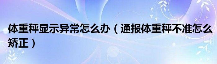 体重秤显示异常怎么办(通报体重秤不准怎么矫正)