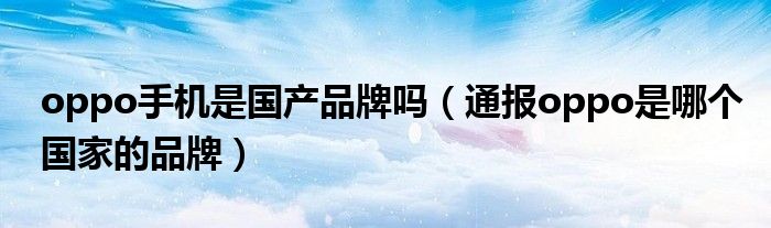 oppo手机是国产品牌吗(通报oppo是哪个国家的品牌)