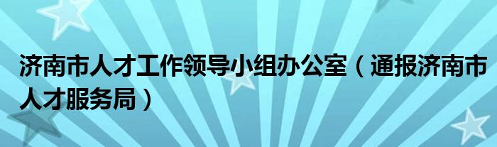 济南市人才工作领导小组办公室(通报济南市人才服务局)