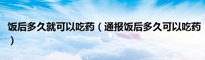 饭后多久就可以吃药(通报饭后多久可以吃药)