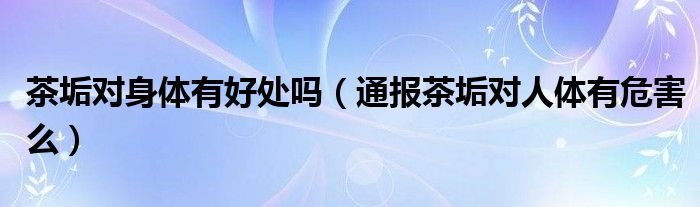茶垢对身体有好处吗(通报茶垢对人体有危害么)