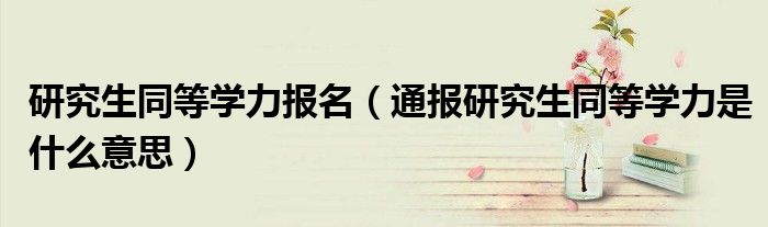 研究生同等学力报名(通报研究生同等学力是什么意思)