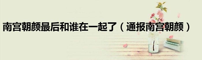 南宫朝颜最后和谁在一起了(通报南宫朝颜)
