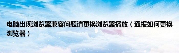 电脑出现浏览器兼容问题请更换浏览器播放(通报如何更换浏览器)