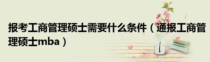 报考工商管理硕士需要什么条件(通报工商管理硕士mba)