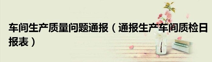 车间生产质量问题通报(通报生产车间质检日报表)