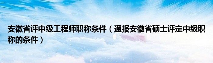 安徽省评中级工程师职称条件(通报安徽省硕士评定中级职称的条件)