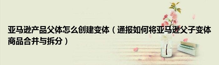 亚马逊产品父体怎么创建变体(通报如何将亚马逊父子变体商品合并与拆分)