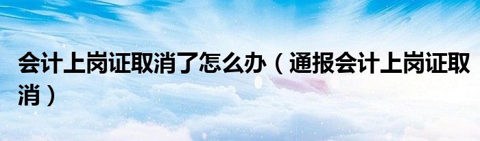 会计上岗证取消了怎么办(通报会计上岗证取消)
