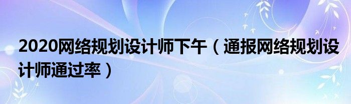 2020网络规划设计师下午(通报网络规划设计师通过率)
