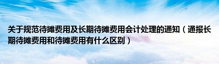 关于规范待摊费用及长期待摊费用会计处理的通知(通报长期待摊费用和待摊费用有什么区别)