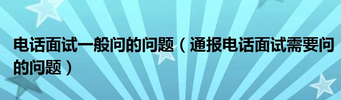 电话面试一般问的问题(通报电话面试需要问的问题)
