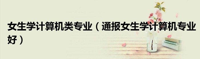 女生学计算机类专业(通报女生学计算机专业好)
