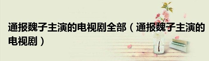 通报魏子主演的电视剧全部(通报魏子主演的电视剧)