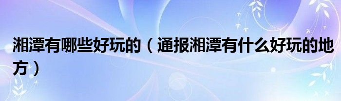 湘潭有哪些好玩的(通报湘潭有什么好玩的地方)