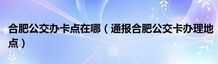 合肥公交办卡点在哪(通报合肥公交卡办理地点)