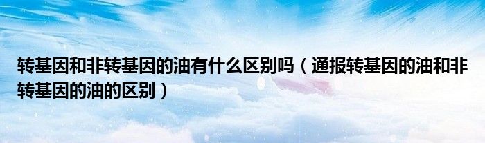 转基因和非转基因的油有什么区别吗(通报转基因的油和非转基因的油的区别)